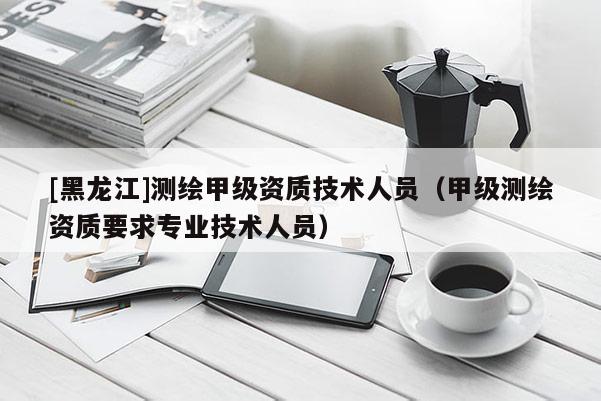 [黑龍江]測(cè)繪甲級(jí)資質(zhì)技術(shù)人員（甲級(jí)測(cè)繪資質(zhì)要求專業(yè)技術(shù)人員）