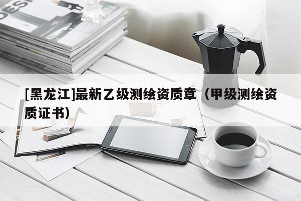 [黑龍江]最新乙級測繪資質(zhì)章（甲級測繪資質(zhì)證書）