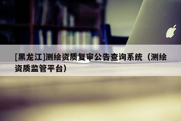 [黑龍江]測繪資質(zhì)復(fù)審公告查詢系統(tǒng)（測繪資質(zhì)監(jiān)管平臺）