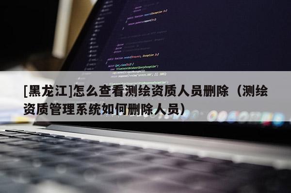 [黑龍江]怎么查看測繪資質(zhì)人員刪除（測繪資質(zhì)管理系統(tǒng)如何刪除人員）