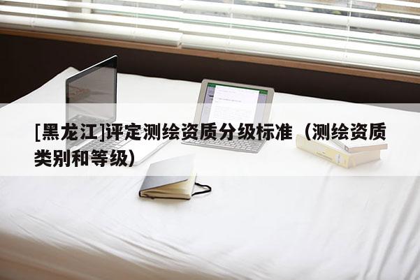 [黑龍江]評(píng)定測(cè)繪資質(zhì)分級(jí)標(biāo)準(zhǔn)（測(cè)繪資質(zhì)類別和等級(jí)）