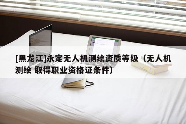 [黑龍江]永定無人機(jī)測(cè)繪資質(zhì)等級(jí)（無人機(jī)測(cè)繪 取得職業(yè)資格證條件）