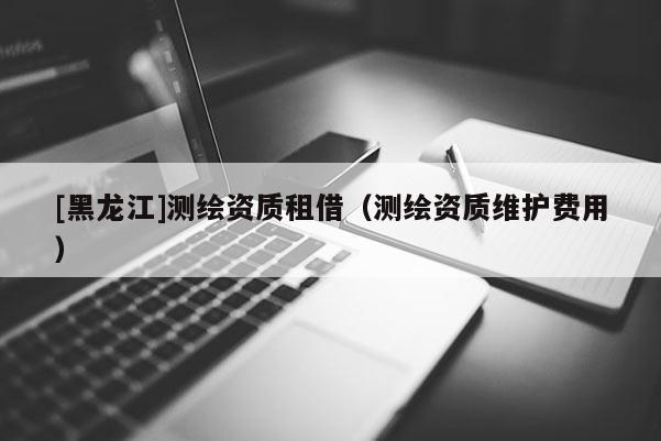 [黑龍江]測繪資質(zhì)租借（測繪資質(zhì)維護(hù)費用）