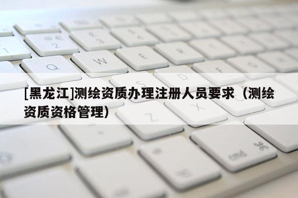 [黑龍江]測(cè)繪資質(zhì)辦理注冊(cè)人員要求（測(cè)繪資質(zhì)資格管理）