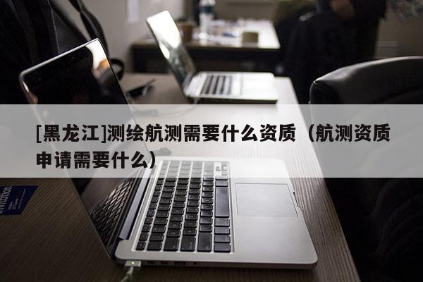 [黑龍江]測繪航測需要什么資質（航測資質申請需要什么）