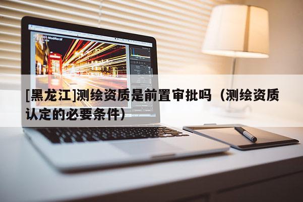 [黑龍江]測繪資質(zhì)是前置審批嗎（測繪資質(zhì)認(rèn)定的必要條件）