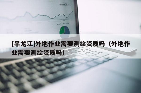 [黑龍江]外地作業(yè)需要測繪資質(zhì)嗎（外地作業(yè)需要測繪資質(zhì)嗎）