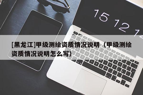 [黑龍江]甲級(jí)測(cè)繪資質(zhì)情況說(shuō)明（甲級(jí)測(cè)繪資質(zhì)情況說(shuō)明怎么寫）