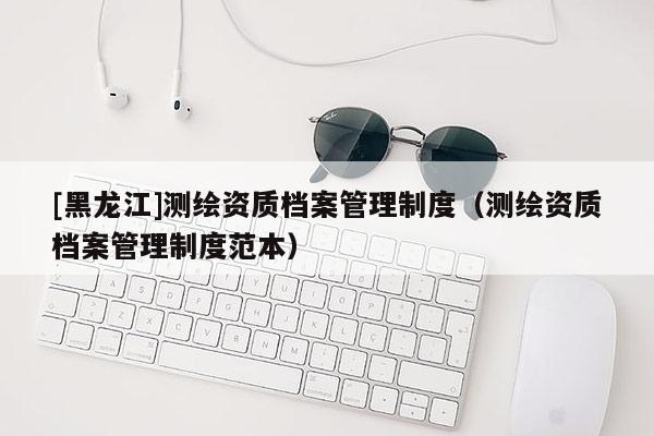 [黑龍江]測(cè)繪資質(zhì)檔案管理制度（測(cè)繪資質(zhì)檔案管理制度范本）