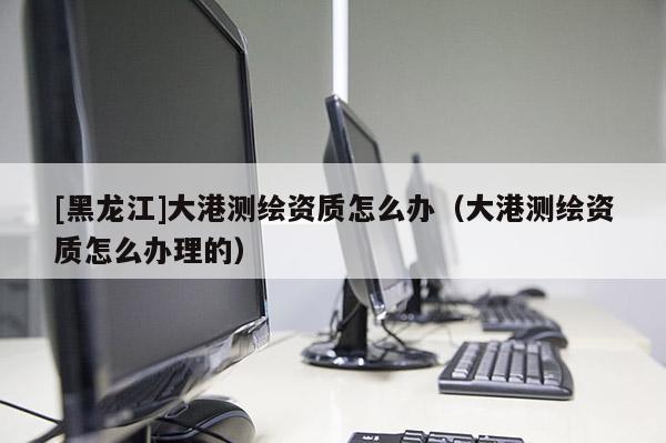 [黑龍江]大港測繪資質(zhì)怎么辦（大港測繪資質(zhì)怎么辦理的）