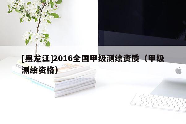[黑龍江]2016全國甲級測繪資質(zhì)（甲級測繪資格）