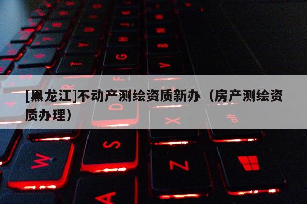 [黑龍江]不動產(chǎn)測繪資質(zhì)新辦（房產(chǎn)測繪資質(zhì)辦理）