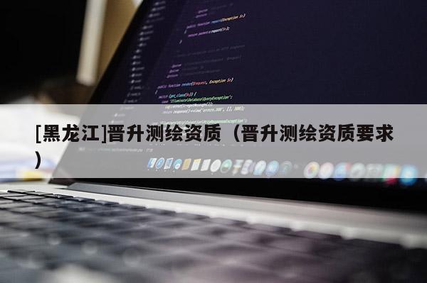 [黑龍江]晉升測繪資質(zhì)（晉升測繪資質(zhì)要求）