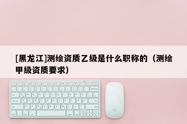 [黑龍江]測繪資質(zhì)乙級是什么職稱的（測繪甲級資質(zhì)要求）