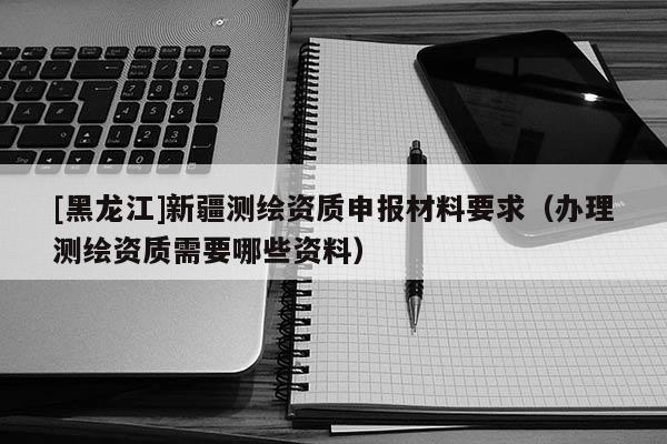 [黑龍江]新疆測繪資質(zhì)申報材料要求（辦理測繪資質(zhì)需要哪些資料）