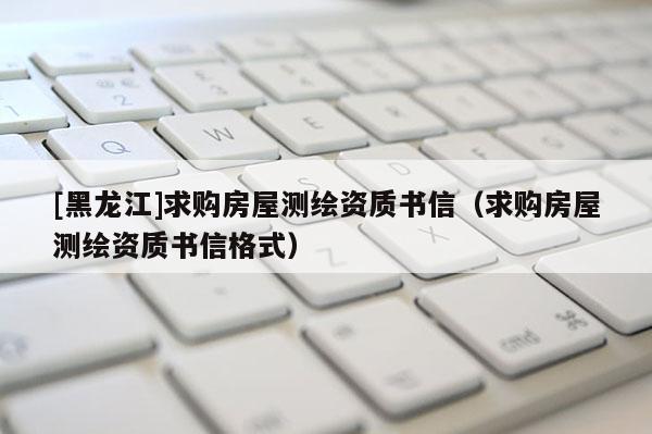 [黑龍江]求購房屋測繪資質(zhì)書信（求購房屋測繪資質(zhì)書信格式）