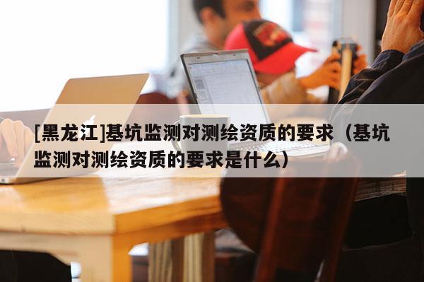 [黑龍江]基坑監(jiān)測(cè)對(duì)測(cè)繪資質(zhì)的要求（基坑監(jiān)測(cè)對(duì)測(cè)繪資質(zhì)的要求是什么）