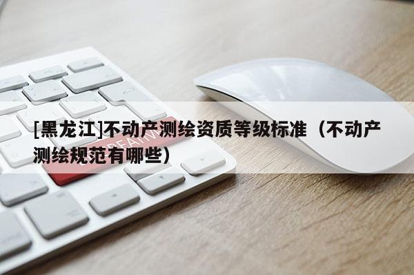 [黑龍江]不動產(chǎn)測繪資質(zhì)等級標(biāo)準(zhǔn)（不動產(chǎn)測繪規(guī)范有哪些）