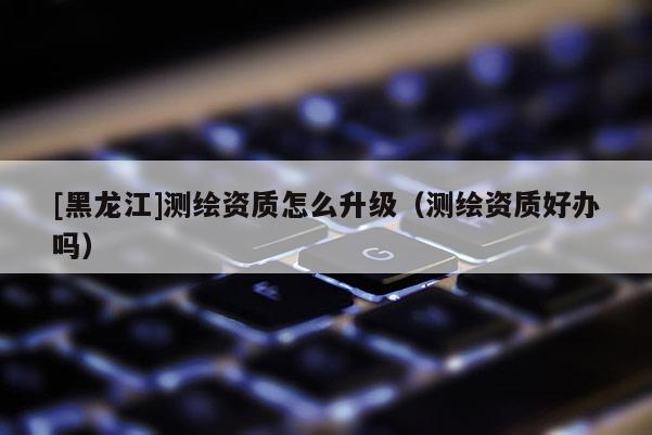 [黑龍江]測繪資質(zhì)怎么升級(jí)（測繪資質(zhì)好辦嗎）