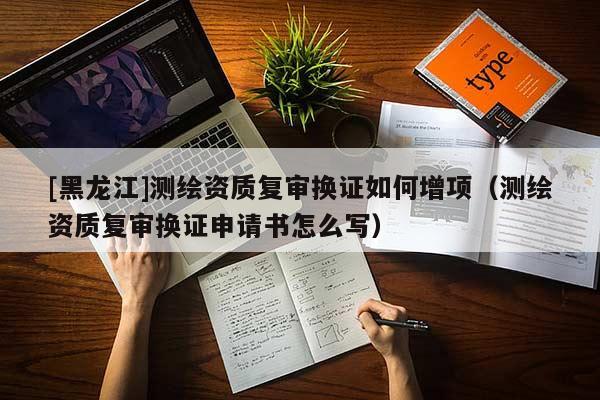 [黑龍江]測(cè)繪資質(zhì)復(fù)審換證如何增項(xiàng)（測(cè)繪資質(zhì)復(fù)審換證申請(qǐng)書怎么寫）