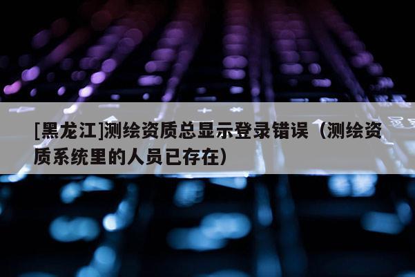 [黑龍江]測(cè)繪資質(zhì)總顯示登錄錯(cuò)誤（測(cè)繪資質(zhì)系統(tǒng)里的人員已存在）