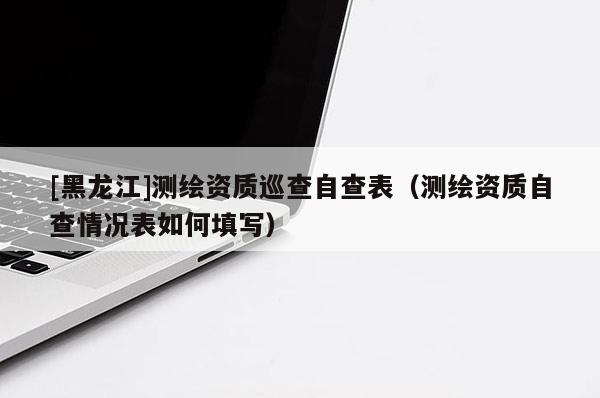 [黑龍江]測(cè)繪資質(zhì)巡查自查表（測(cè)繪資質(zhì)自查情況表如何填寫(xiě)）