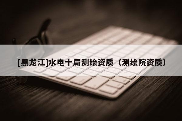 [黑龍江]水電十局測繪資質(zhì)（測繪院資質(zhì)）