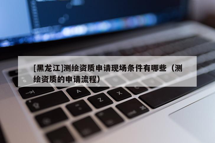 [黑龍江]測繪資質申請現場條件有哪些（測繪資質的申請流程）