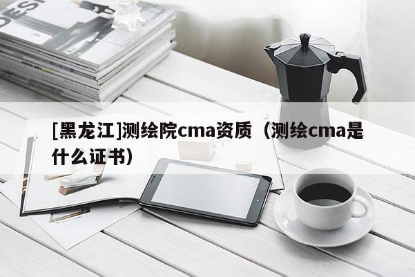 [黑龍江]測繪院cma資質(zhì)（測繪cma是什么證書）