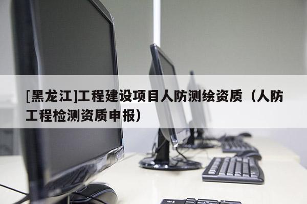 [黑龍江]工程建設(shè)項(xiàng)目人防測(cè)繪資質(zhì)（人防工程檢測(cè)資質(zhì)申報(bào)）