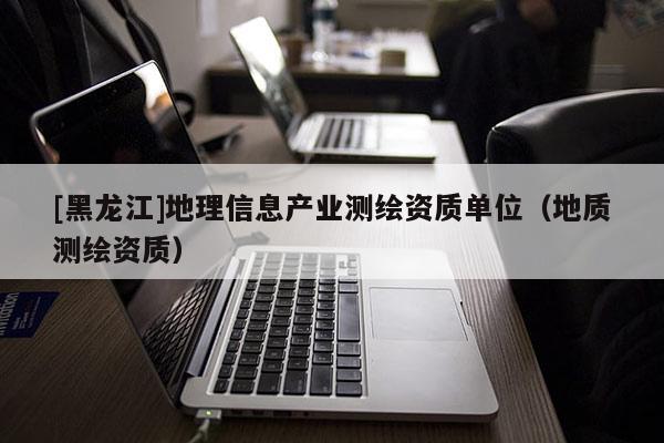 [黑龍江]地理信息產(chǎn)業(yè)測繪資質(zhì)單位（地質(zhì)測繪資質(zhì)）