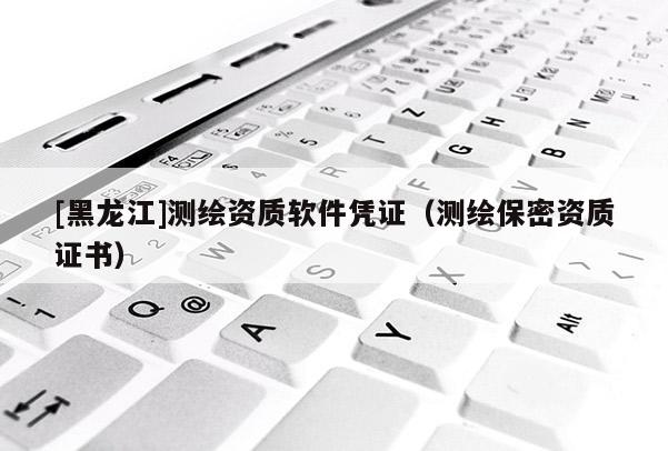 [黑龍江]測(cè)繪資質(zhì)軟件憑證（測(cè)繪保密資質(zhì)證書）