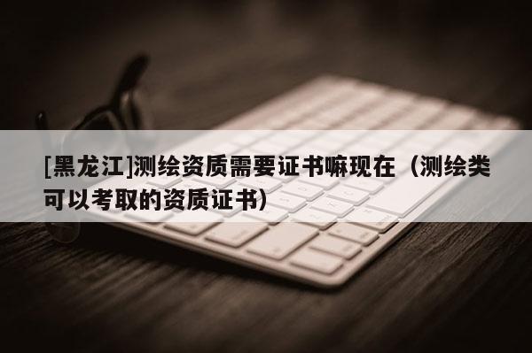 [黑龍江]測(cè)繪資質(zhì)需要證書嘛現(xiàn)在（測(cè)繪類可以考取的資質(zhì)證書）