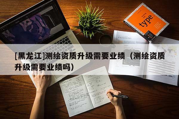 [黑龍江]測(cè)繪資質(zhì)升級(jí)需要業(yè)績(jī)（測(cè)繪資質(zhì)升級(jí)需要業(yè)績(jī)嗎）