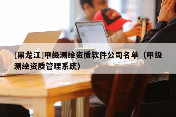 [黑龍江]甲級測繪資質(zhì)軟件公司名單（甲級測繪資質(zhì)管理系統(tǒng)）