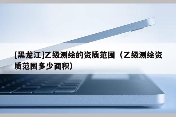 [黑龍江]乙級測繪的資質(zhì)范圍（乙級測繪資質(zhì)范圍多少面積）