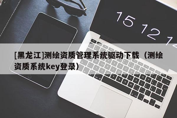 [黑龍江]測(cè)繪資質(zhì)管理系統(tǒng)驅(qū)動(dòng)下載（測(cè)繪資質(zhì)系統(tǒng)key登錄）