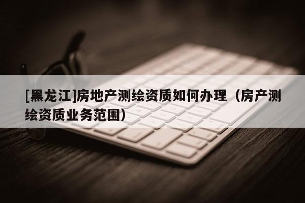 [黑龍江]房地產(chǎn)測繪資質(zhì)如何辦理（房產(chǎn)測繪資質(zhì)業(yè)務(wù)范圍）