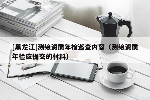 [黑龍江]測繪資質年檢巡查內容（測繪資質年檢應提交的材料）