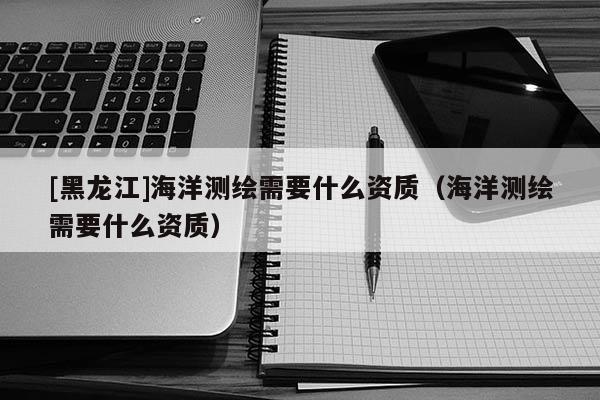 [黑龍江]海洋測(cè)繪需要什么資質(zhì)（海洋測(cè)繪需要什么資質(zhì)）