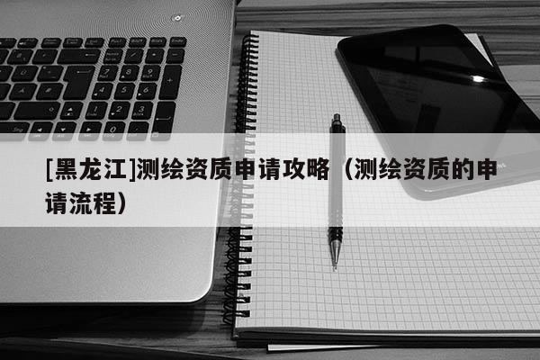 [黑龍江]測繪資質(zhì)申請攻略（測繪資質(zhì)的申請流程）