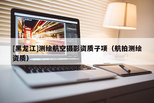 [黑龍江]測繪航空攝影資質(zhì)子項（航拍測繪資質(zhì)）