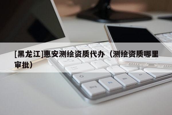 [黑龍江]惠安測繪資質代辦（測繪資質哪里審批）