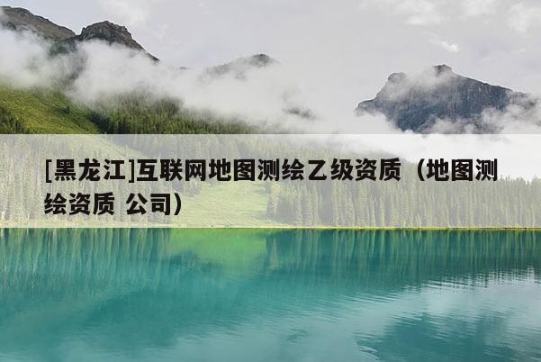 [黑龍江]互聯(lián)網(wǎng)地圖測(cè)繪乙級(jí)資質(zhì)（地圖測(cè)繪資質(zhì) 公司）