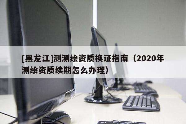 [黑龍江]測(cè)測(cè)繪資質(zhì)換證指南（2020年測(cè)繪資質(zhì)續(xù)期怎么辦理）