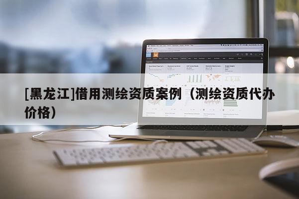 [黑龍江]借用測(cè)繪資質(zhì)案例（測(cè)繪資質(zhì)代辦價(jià)格）