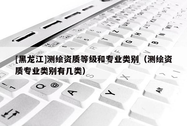 [黑龍江]測(cè)繪資質(zhì)等級(jí)和專業(yè)類別（測(cè)繪資質(zhì)專業(yè)類別有幾類）