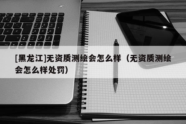 [黑龍江]無資質(zhì)測繪會怎么樣（無資質(zhì)測繪會怎么樣處罰）