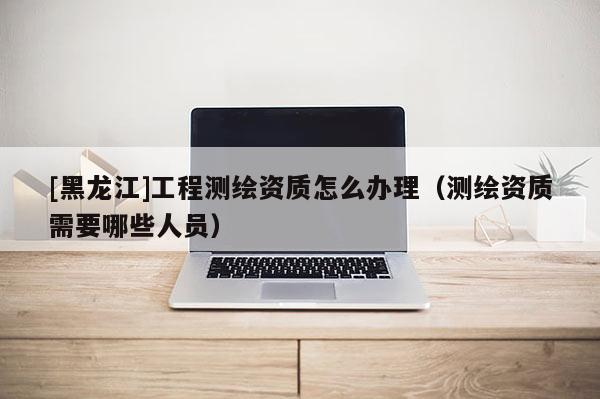 [黑龍江]工程測(cè)繪資質(zhì)怎么辦理（測(cè)繪資質(zhì)需要哪些人員）