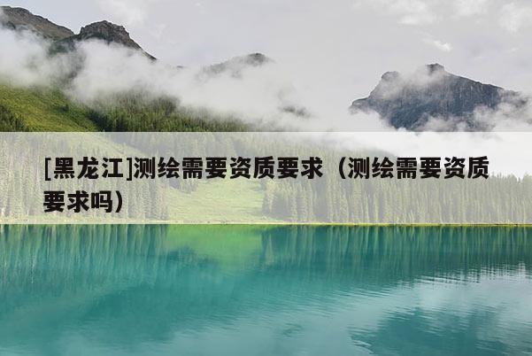 [黑龍江]測(cè)繪需要資質(zhì)要求（測(cè)繪需要資質(zhì)要求嗎）